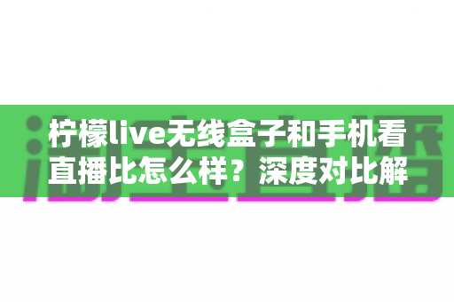 柠檬live无线盒子和手机看直播比怎么样？深度对比解析帮你选对直播方案
