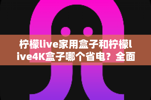 柠檬live家用盒子和柠檬live4K盒子哪个省电？全面功耗对比与省钱选购指南