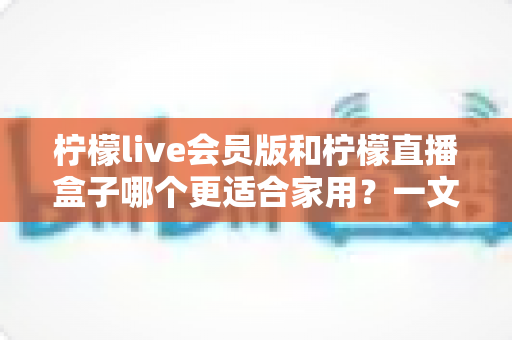 柠檬live会员版和柠檬直播盒子哪个更适合家用?一文看懂核心差异与选购建议 柠檬live会员版和柠檬直播盒子哪个更适合家用?一文看懂核心差异与选购建议
