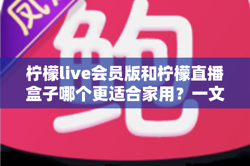 柠檬live会员版和柠檬直播盒子哪个更适合家用?一文看懂核心差异与选购建议 柠檬live会员版和柠檬直播盒子哪个更适合家用?一文看懂核心差异与选购建议