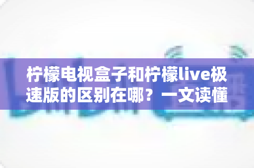 柠檬电视盒子和柠檬live极速版的区别在哪?一文读懂两大观影工具的核心差异与选择指南 柠檬电视盒子和柠檬live极速版的区别在哪?一文读懂两大观影工具的核心差异与选择指南