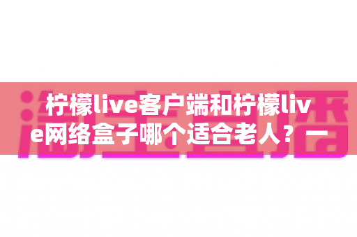 柠檬live客户端和柠檬live网络盒子哪个适合老人?一篇讲透的选购指南 柠檬live客户端和柠檬live网络盒子哪个适合老人?一篇讲透的选购指南