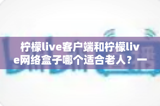 柠檬live客户端和柠檬live网络盒子哪个适合老人?一篇讲透的选购指南 柠檬live客户端和柠檬live网络盒子哪个适合老人?一篇讲透的选购指南