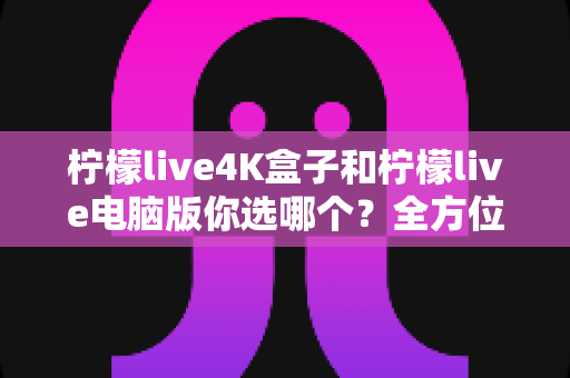 柠檬live4K盒子和柠檬live电脑版你选哪个？全方位深度对比助你找到最适合的观影方案