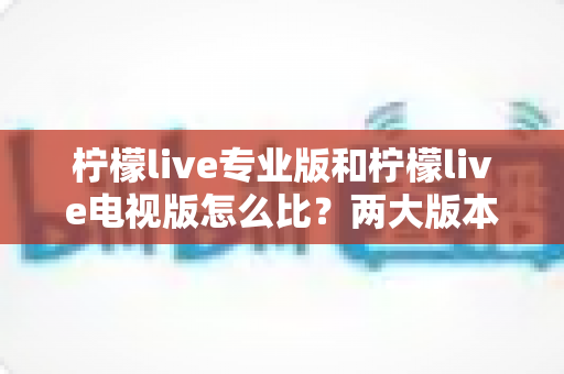 柠檬live专业版和柠檬live电视版怎么比？两大版本全方位深度解析与选购指南