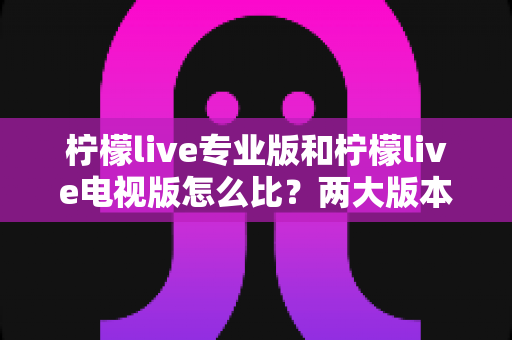 柠檬live专业版和柠檬live电视版怎么比？两大版本全方位深度解析与选购指南