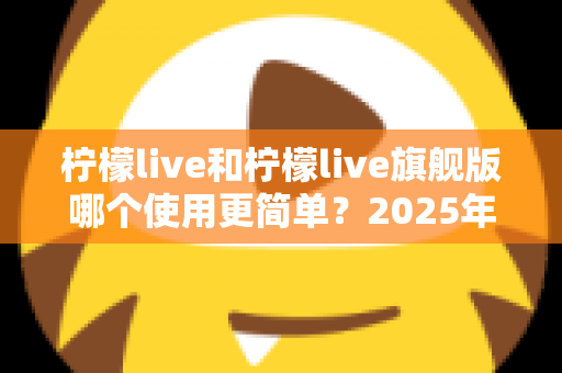 柠檬live和柠檬live旗舰版哪个使用更简单？2025年最全对比测评指南