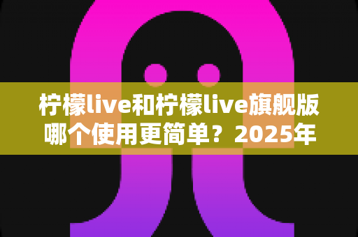柠檬live和柠檬live旗舰版哪个使用更简单？2025年最全对比测评指南