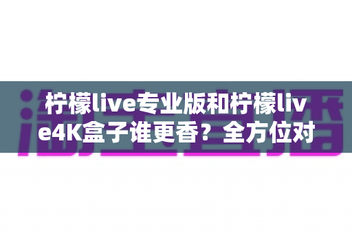 柠檬live专业版和柠檬live4K盒子谁更香?全方位对比评测帮你选对不选贵 柠檬live专业版和柠檬live4K盒子谁更香?全方位对比评测帮你选对不选贵