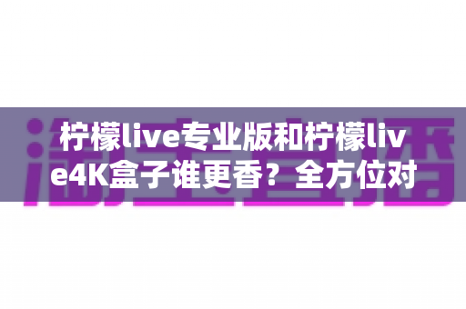 柠檬live专业版和柠檬live4K盒子谁更香?全方位对比评测帮你选对不选贵 柠檬live专业版和柠檬live4K盒子谁更香?全方位对比评测帮你选对不选贵