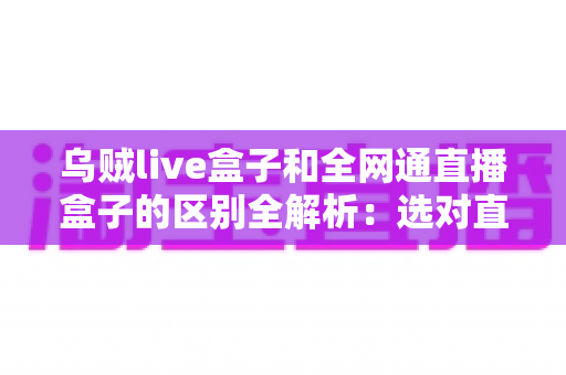 乌贼live盒子和全网通直播盒子的区别全解析：选对直播盒子少走弯路的实用指南
