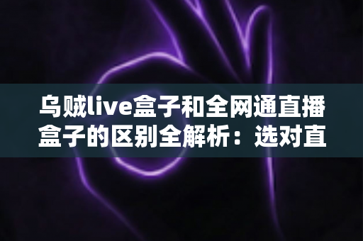 乌贼live盒子和全网通直播盒子的区别全解析：选对直播盒子少走弯路的实用指南