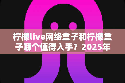 柠檬live网络盒子和柠檬盒子哪个值得入手?2025年选购深度对比与避坑指南 柠檬live网络盒子和柠檬盒子哪个值得入手?2025年选购深度对比与避坑指南