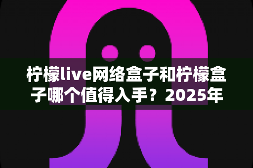 柠檬live网络盒子和柠檬盒子哪个值得入手?2025年选购深度对比与避坑指南 柠檬live网络盒子和柠檬盒子哪个值得入手?2025年选购深度对比与避坑指南