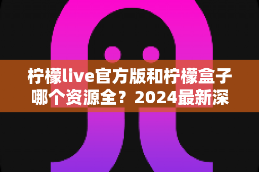 柠檬live官方版和柠檬盒子哪个资源全?2024最新深度对比评测与选购指南 柠檬live官方版和柠檬盒子哪个资源全?2024最新深度对比评测与选购指南