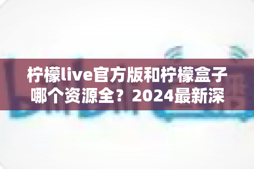 柠檬live官方版和柠檬盒子哪个资源全?2024最新深度对比评测与选购指南 柠檬live官方版和柠檬盒子哪个资源全?2024最新深度对比评测与选购指南