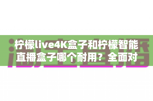 柠檬live4K盒子和柠檬智能直播盒子哪个耐用?全面对比解析与选购实用指南 柠檬live4K盒子和柠檬智能直播盒子哪个耐用?全面对比解析与选购实用指南