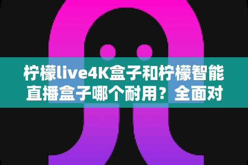 柠檬live4K盒子和柠檬智能直播盒子哪个耐用?全面对比解析与选购实用指南 柠檬live4K盒子和柠檬智能直播盒子哪个耐用?全面对比解析与选购实用指南