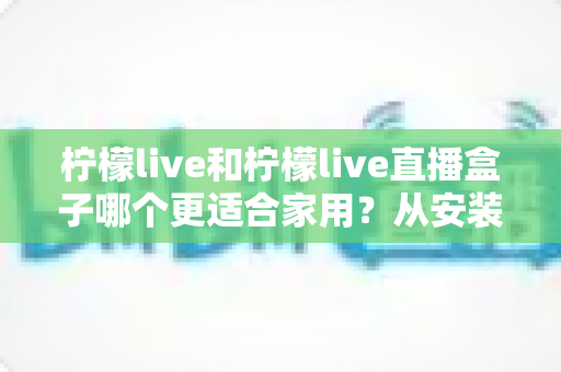 柠檬live和柠檬live直播盒子哪个更适合家用？从安装、画质到价格的全维度对比指南，帮你找到最适合自己家庭影音方案的选择