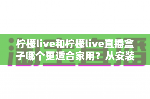 柠檬live和柠檬live直播盒子哪个更适合家用？从安装、画质到价格的全维度对比指南，帮你找到最适合自己家庭影音方案的选择