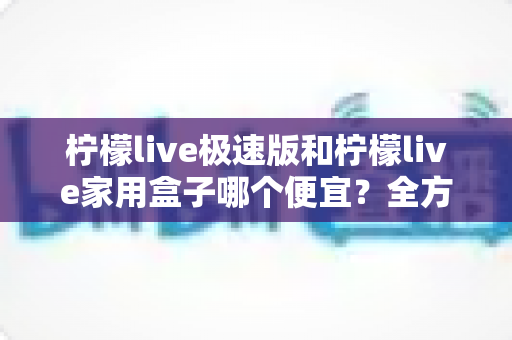 柠檬live极速版和柠檬live家用盒子哪个便宜?全方位价格对比与选购省钱指南 柠檬live极速版和柠檬live家用盒子哪个便宜?全方位价格对比与选购省钱指南