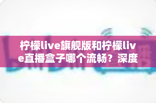 柠檬live旗舰版和柠檬live直播盒子哪个流畅?深度性能对比与流畅观看全攻略 柠檬live旗舰版和柠檬live直播盒子哪个流畅?深度性能对比与流畅观看全攻略