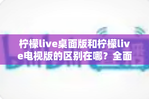 柠檬live桌面版和柠檬live电视版的区别在哪？全面解析两大版本的核心差异与选购指南