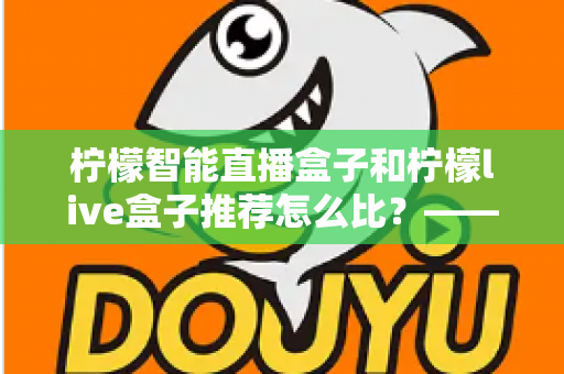 柠檬智能直播盒子和柠檬live盒子推荐怎么比?——两款直播设备深度对比与选购全攻略 柠檬智能直播盒子和柠檬live盒子推荐怎么比?——两款直播设备深度对比与选购全攻略