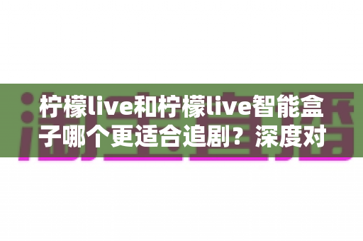 柠檬live和柠檬live智能盒子哪个更适合追剧?深度对比测评帮你选对追剧神器 柠檬live和柠檬live智能盒子哪个更适合追剧?深度对比测评帮你选对追剧神器