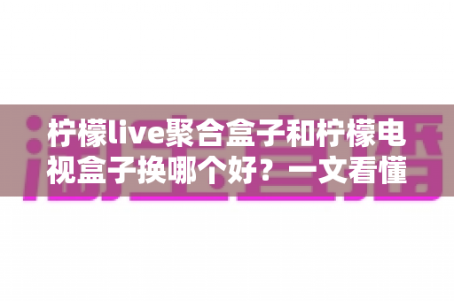 柠檬live聚合盒子和柠檬电视盒子换哪个好?一文看懂差异,选对不踩坑 柠檬live聚合盒子和柠檬电视盒子换哪个好?一文看懂差异,选对不踩坑