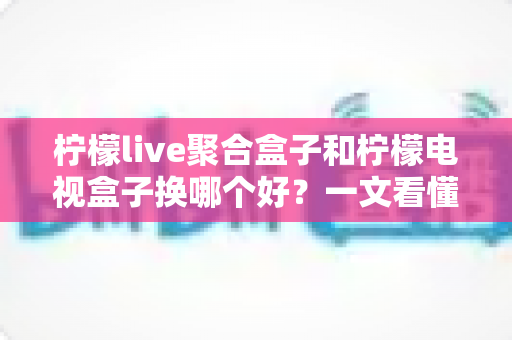 柠檬live聚合盒子和柠檬电视盒子换哪个好?一文看懂差异,选对不踩坑 柠檬live聚合盒子和柠檬电视盒子换哪个好?一文看懂差异,选对不踩坑