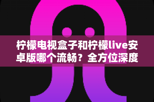 柠檬电视盒子和柠檬live安卓版哪个流畅？全方位深度对比分析，帮你选对观影方案不踩坑