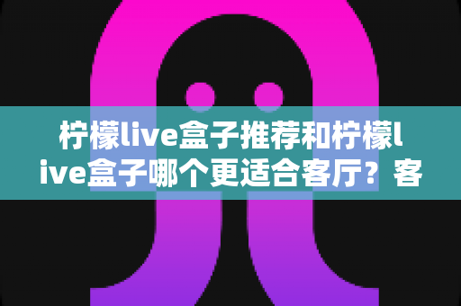 柠檬live盒子推荐和柠檬live盒子哪个更适合客厅?客厅大屏观影选购全攻略 柠檬live盒子推荐和柠檬live盒子哪个更适合客厅?客厅大屏观影选购全攻略