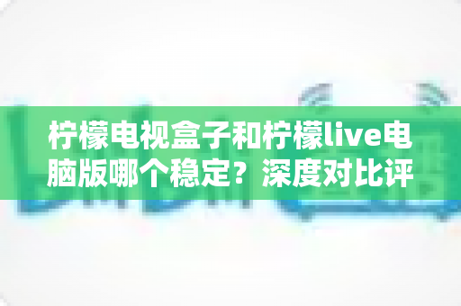 柠檬电视盒子和柠檬live电脑版哪个稳定?深度对比评测与选购避坑指南 柠檬电视盒子和柠檬live电脑版哪个稳定?深度对比评测与选购避坑指南