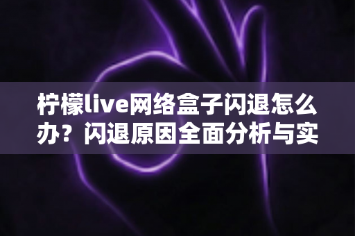 柠檬live网络盒子闪退怎么办？闪退原因全面分析与实用解决方法大全