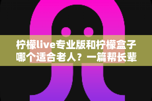 柠檬live专业版和柠檬盒子哪个适合老人？一篇帮长辈选对影音工具的贴心选购指南