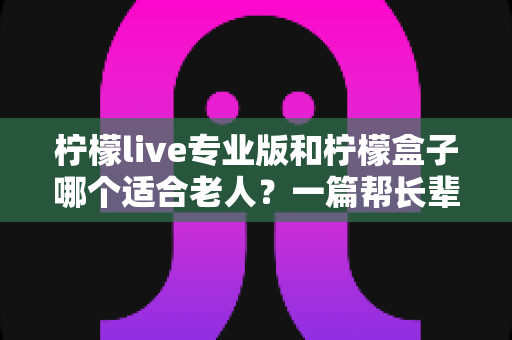 柠檬live专业版和柠檬盒子哪个适合老人？一篇帮长辈选对影音工具的贴心选购指南