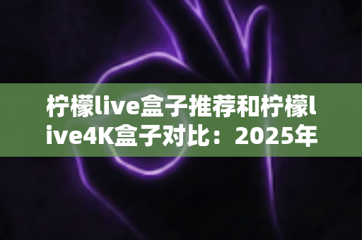 柠檬live盒子推荐和柠檬live4K盒子对比：2025年家庭影音选购全攻略，帮你一次选对电视盒子