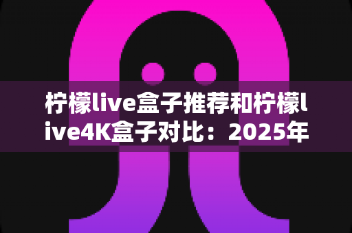 柠檬live盒子推荐和柠檬live4K盒子对比：2025年家庭影音选购全攻略，帮你一次选对电视盒子