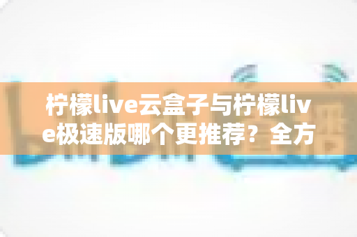 柠檬live云盒子与柠檬live极速版哪个更推荐？全方位深度对比解析助你轻松选购