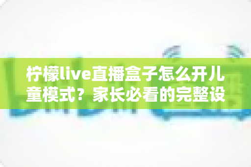 柠檬live直播盒子怎么开儿童模式?家长必看的完整设置攻略与防沉迷指南 柠檬live直播盒子怎么开儿童模式?家长必看的完整设置攻略与防沉迷指南