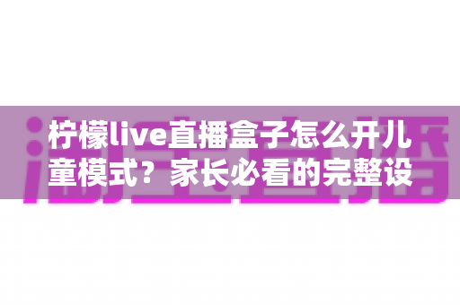 柠檬live直播盒子怎么开儿童模式？家长必看的完整设置攻略与防沉迷指南