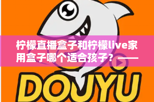 柠檬直播盒子和柠檬live家用盒子哪个适合孩子?——家长必读的深度选购指南 柠檬直播盒子和柠檬live家用盒子哪个适合孩子?——家长必读的深度选购指南