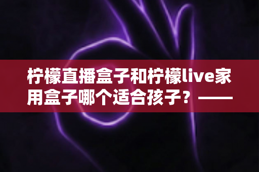 柠檬直播盒子和柠檬live家用盒子哪个适合孩子?——家长必读的深度选购指南 柠檬直播盒子和柠檬live家用盒子哪个适合孩子?——家长必读的深度选购指南