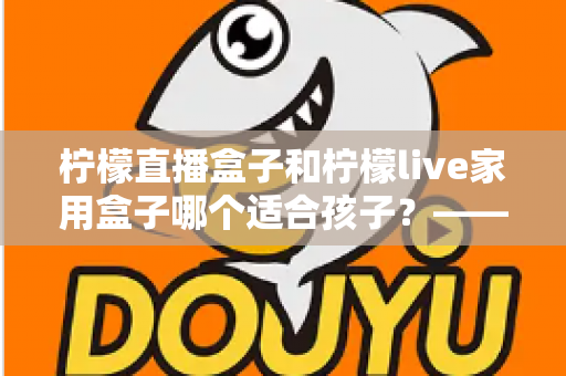 柠檬直播盒子和柠檬live家用盒子哪个适合孩子?——家长必读的深度选购指南 柠檬直播盒子和柠檬live家用盒子哪个适合孩子?——家长必读的深度选购指南