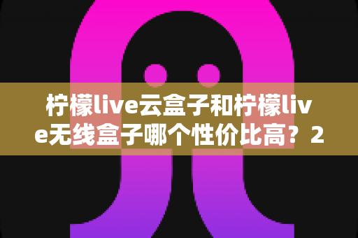 柠檬live云盒子和柠檬live无线盒子哪个性价比高?2025年最全选购对比指南 柠檬live云盒子和柠檬live无线盒子哪个性价比高?2025年最全选购对比指南