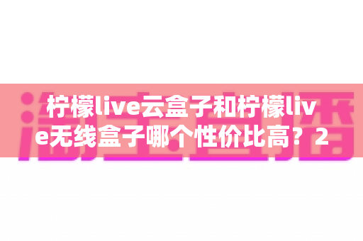 柠檬live云盒子和柠檬live无线盒子哪个性价比高?2025年最全选购对比指南 柠檬live云盒子和柠檬live无线盒子哪个性价比高?2025年最全选购对比指南