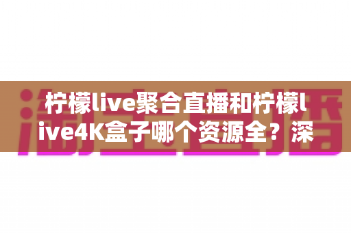 柠檬live聚合直播和柠檬live4K盒子哪个资源全？深度对比评测帮你选对家庭观影方案