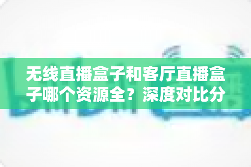 无线直播盒子和客厅直播盒子哪个资源全?深度对比分析与选购指南帮你一次搞懂 无线直播盒子和客厅直播盒子哪个资源全?深度对比分析与选购指南帮你一次搞懂