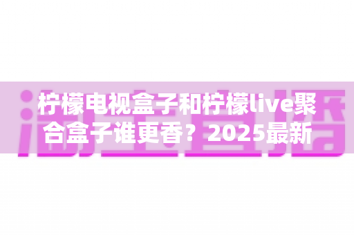 柠檬电视盒子和柠檬live聚合盒子谁更香?2025最新深度对比评测与选购避坑指南 柠檬电视盒子和柠檬live聚合盒子谁更香?2025最新深度对比评测与选购避坑指南